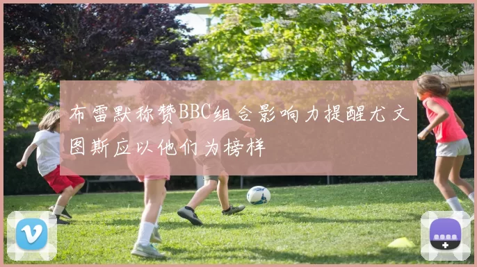 布雷默称赞BBC组合影响力提醒尤文图斯应以他们为榜样