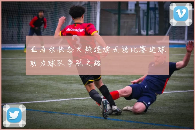 亚马尔状态火热连续五场比赛进球助力球队争冠之路