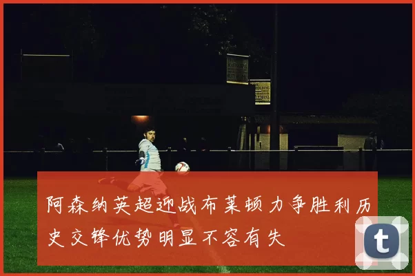 阿森纳英超迎战布莱顿力争胜利历史交锋优势明显不容有失