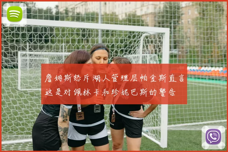 詹姆斯怒斥湖人管理层帕金斯直言这是对佩林卡和珍妮巴斯的警告