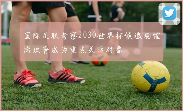 国际足联考察2030世界杯候选场馆诺坎普成为重点关注对象
