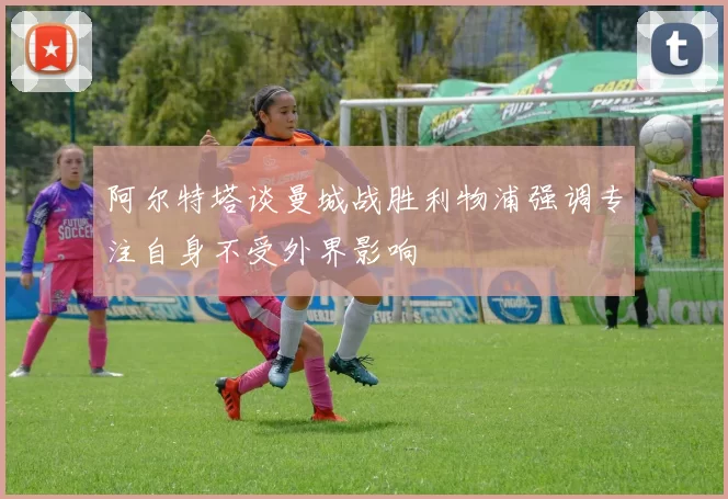 阿尔特塔谈曼城战胜利物浦强调专注自身不受外界影响