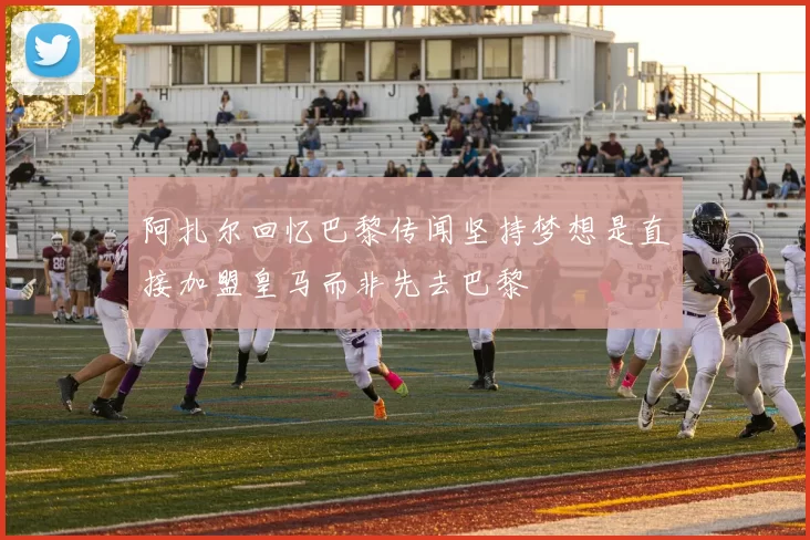 阿扎尔回忆巴黎传闻坚持梦想是直接加盟皇马而非先去巴黎