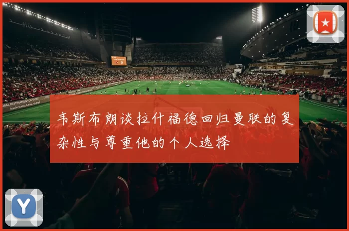 韦斯布朗谈拉什福德回归曼联的复杂性与尊重他的个人选择