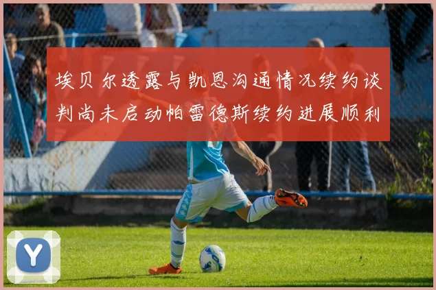 埃贝尔透露与凯恩沟通情况续约谈判尚未启动帕雷德斯续约进展顺利