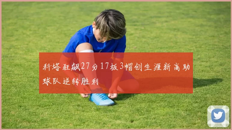 科塔狂飙27分17板3帽创生涯新高助球队逆转胜利