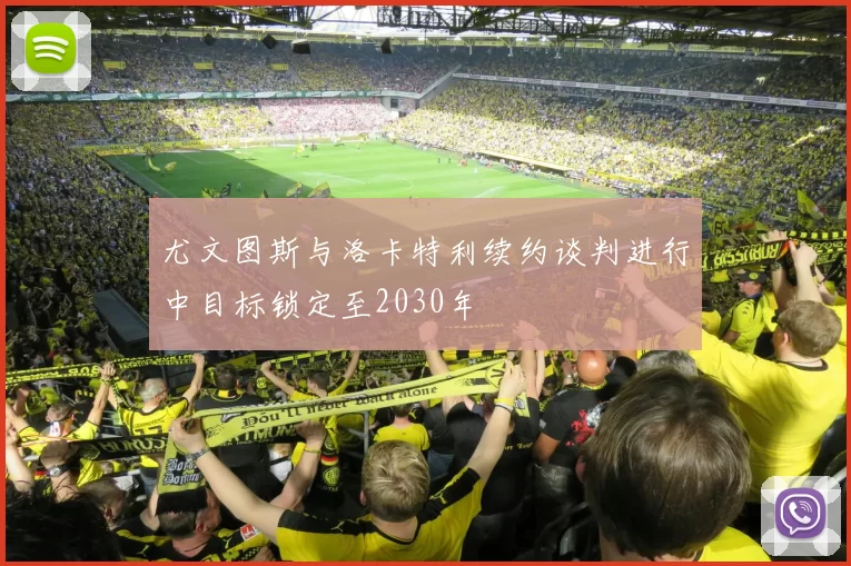 尤文图斯与洛卡特利续约谈判进行中目标锁定至2030年