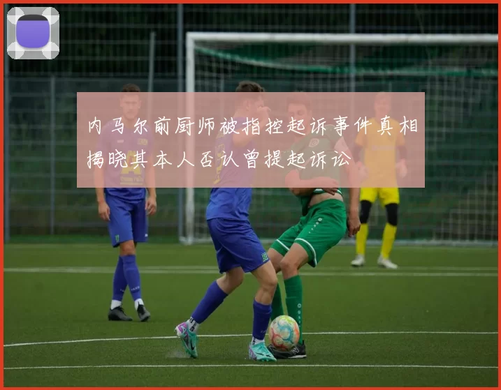 内马尔前厨师被指控起诉事件真相揭晓其本人否认曾提起诉讼
