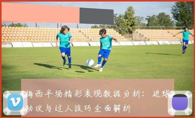 梅西半场精彩表现数据分析：进球助攻与过人技巧全面解析