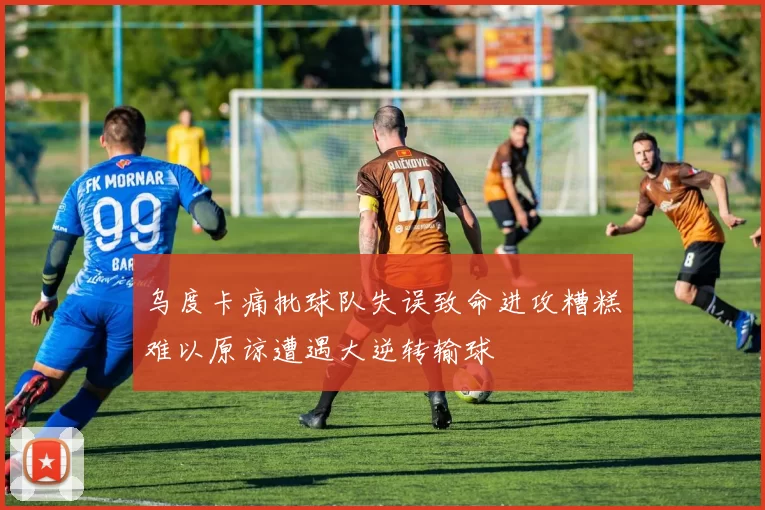 乌度卡痛批球队失误致命进攻糟糕难以原谅遭遇大逆转输球