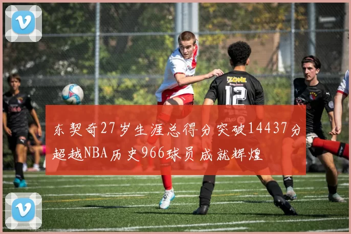 东契奇27岁生涯总得分突破14437分超越NBA历史966球员成就辉煌
