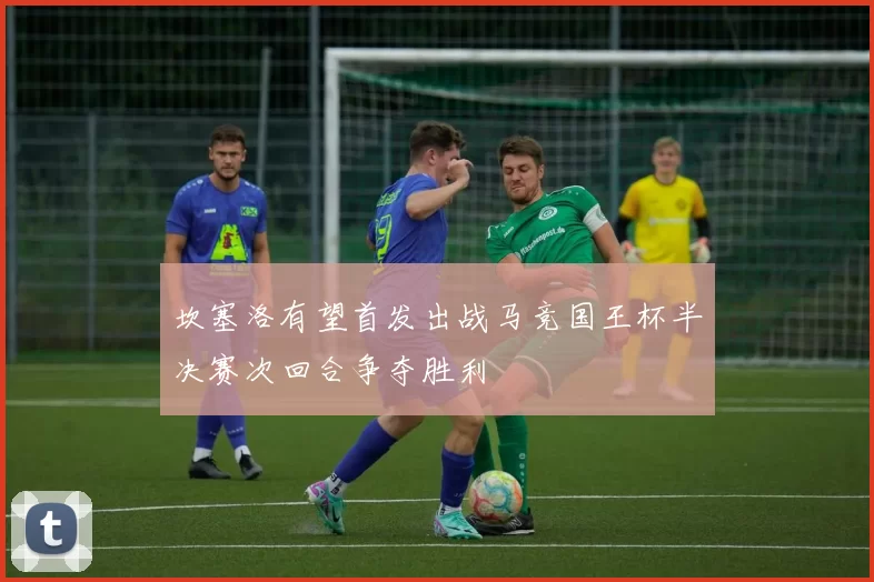 坎塞洛有望首发出战马竞国王杯半决赛次回合争夺胜利