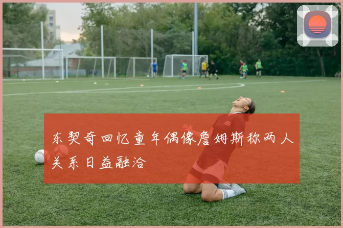 东契奇回忆童年偶像詹姆斯称两人关系日益融洽