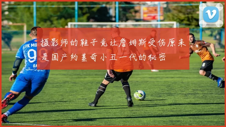 摄影师的鞋子竟让詹姆斯受伤原来是国产约基奇小丑一代的秘密