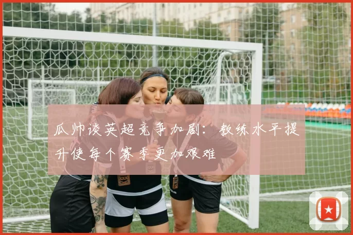瓜帅谈英超竞争加剧：教练水平提升使每个赛季更加艰难
