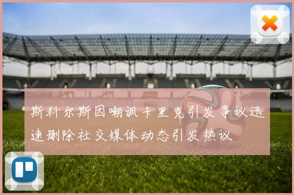 斯科尔斯因嘲讽卡里克引发争议迅速删除社交媒体动态引发热议