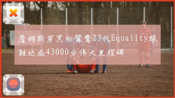 詹姆斯穿黑白鸳鸯23代Equality球鞋达成43000分伟大里程碑