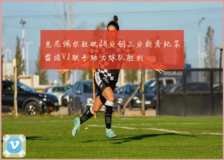 克尼佩尔狂砍28分创三分新秀纪录雷诺VJ联手助力球队胜利