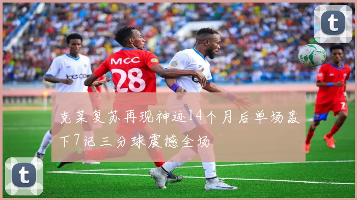克莱复苏再现神迹14个月后单场轰下7记三分球震撼全场