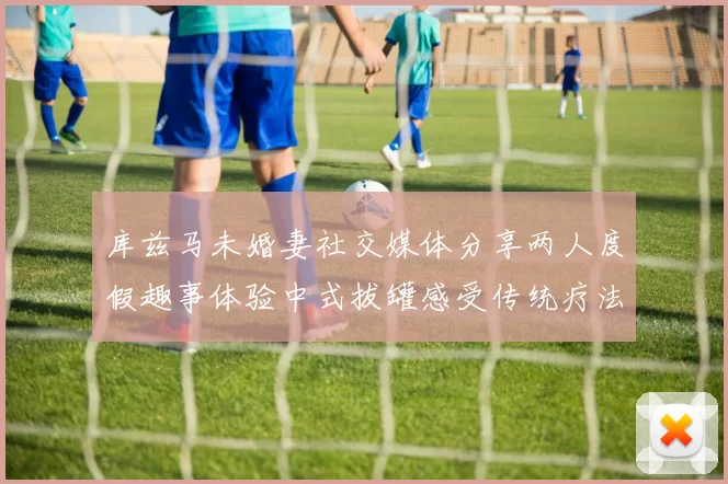 库兹马未婚妻社交媒体分享两人度假趣事体验中式拔罐感受传统疗法魅力