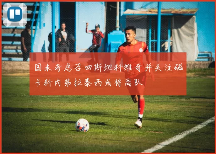 国米考虑召回斯坦科维奇并关注磁卡科内弗拉泰西或将离队