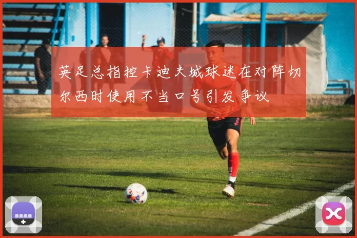 英足总指控卡迪夫城球迷在对阵切尔西时使用不当口号引发争议