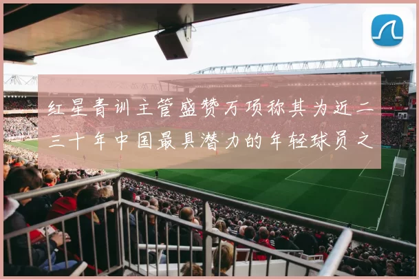 红星青训主管盛赞万项称其为近二三十年中国最具潜力的年轻球员之一