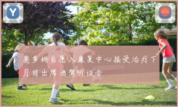 奥多姆自愿入康复中心接受治疗下月将出席酒驾听证会